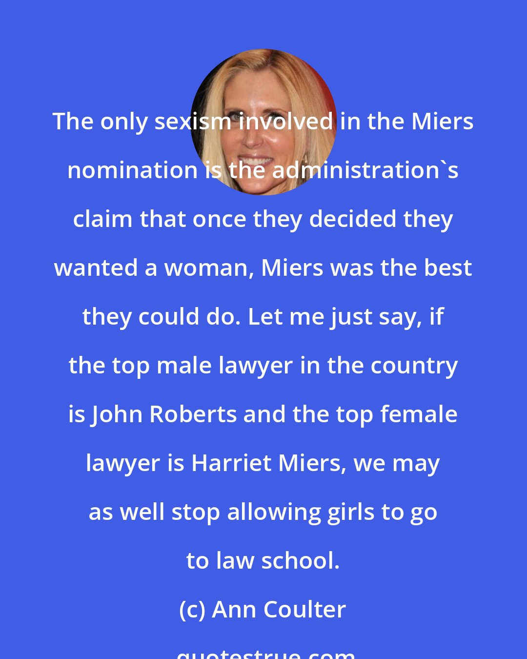 Ann Coulter: The only sexism involved in the Miers nomination is the administration's claim that once they decided they wanted a woman, Miers was the best they could do. Let me just say, if the top male lawyer in the country is John Roberts and the top female lawyer is Harriet Miers, we may as well stop allowing girls to go to law school.