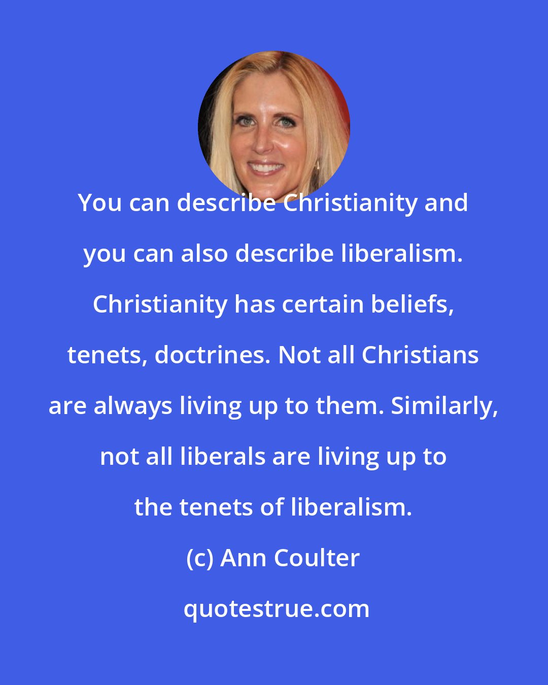 Ann Coulter: You can describe Christianity and you can also describe liberalism. Christianity has certain beliefs, tenets, doctrines. Not all Christians are always living up to them. Similarly, not all liberals are living up to the tenets of liberalism.