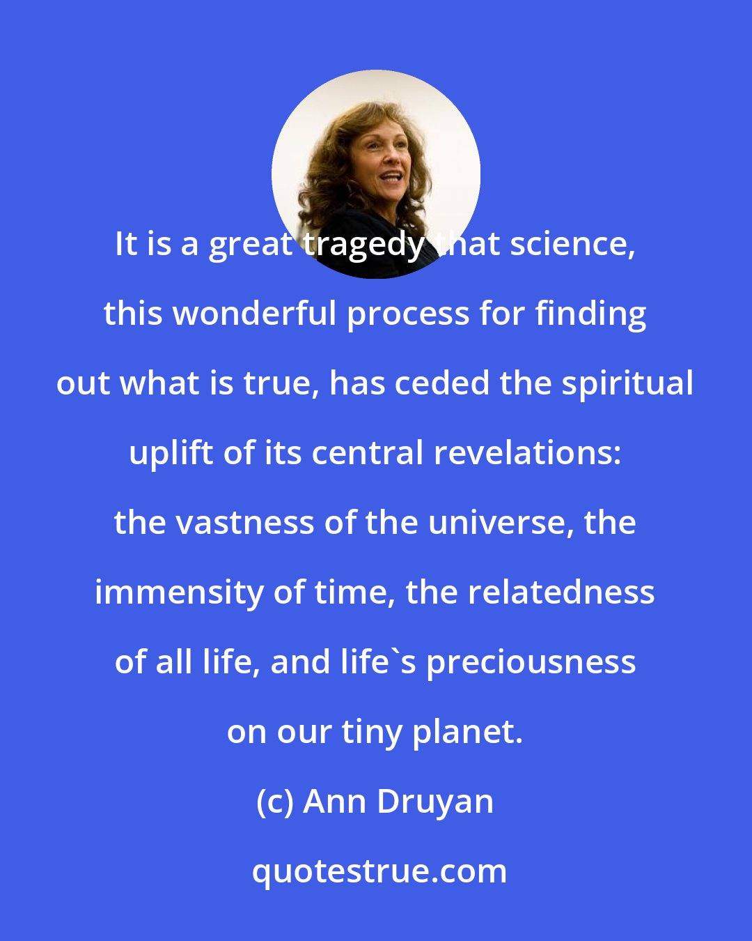 Ann Druyan: It is a great tragedy that science, this wonderful process for finding out what is true, has ceded the spiritual uplift of its central revelations: the vastness of the universe, the immensity of time, the relatedness of all life, and life's preciousness on our tiny planet.