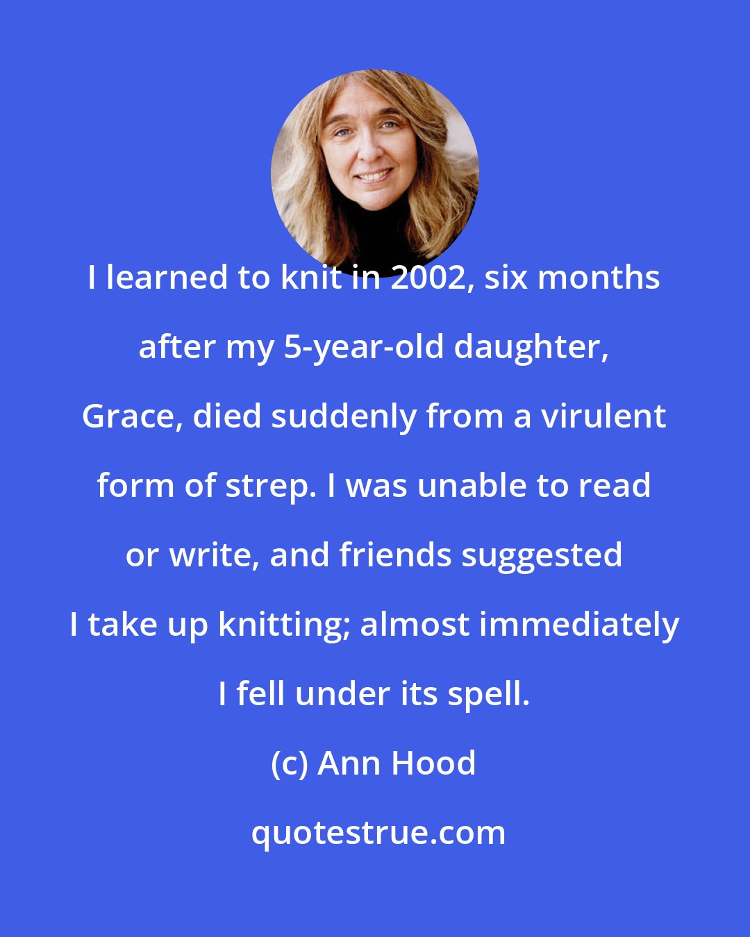 Ann Hood: I learned to knit in 2002, six months after my 5-year-old daughter, Grace, died suddenly from a virulent form of strep. I was unable to read or write, and friends suggested I take up knitting; almost immediately I fell under its spell.
