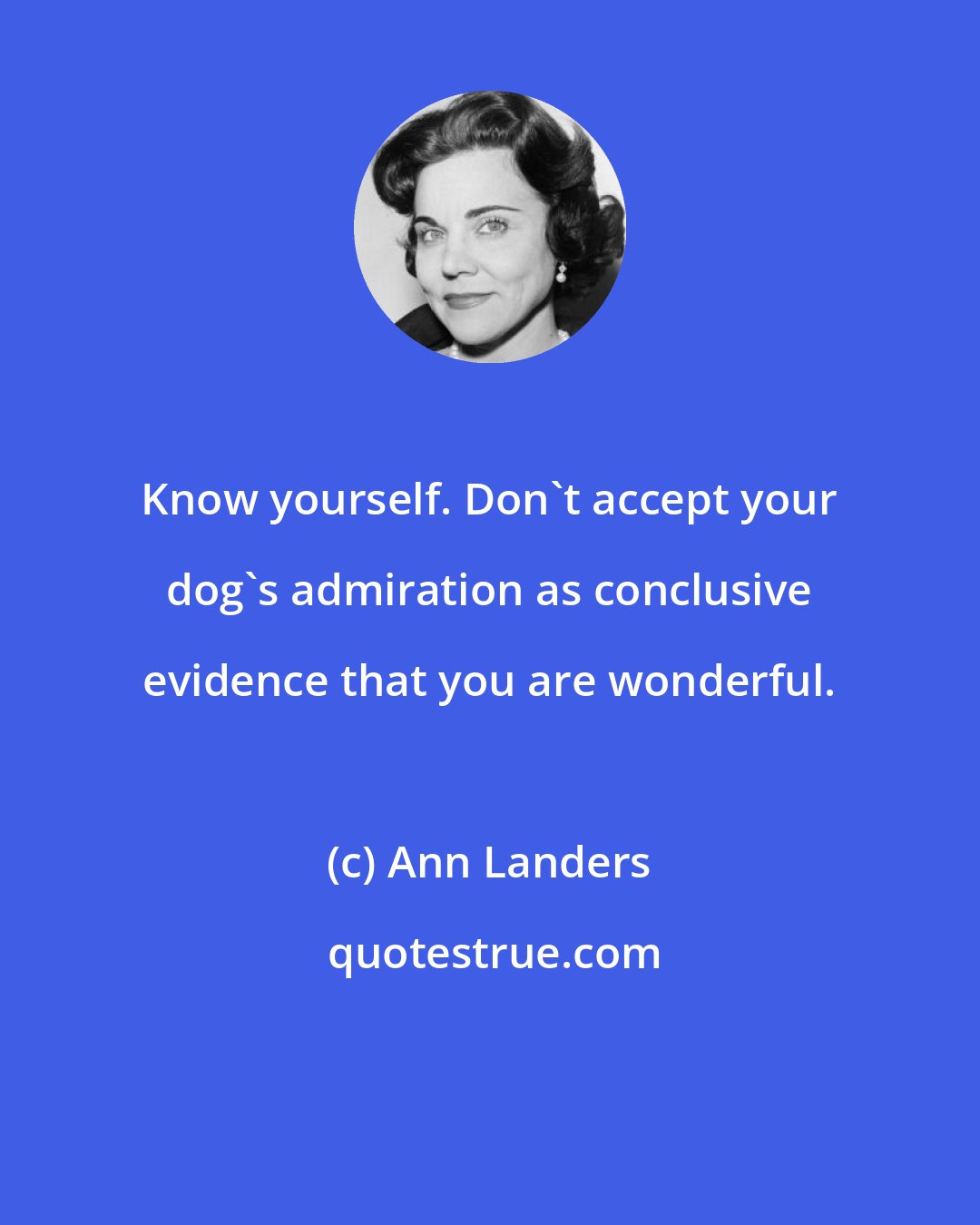 Ann Landers: Know yourself. Don't accept your dog's admiration as conclusive evidence that you are wonderful.