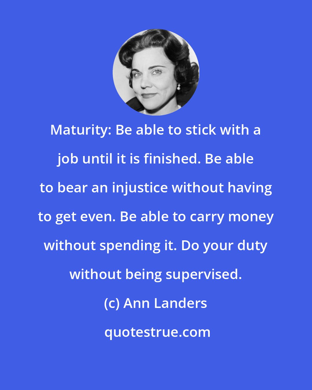 Ann Landers: Maturity: Be able to stick with a job until it is finished. Be able to bear an injustice without having to get even. Be able to carry money without spending it. Do your duty without being supervised.