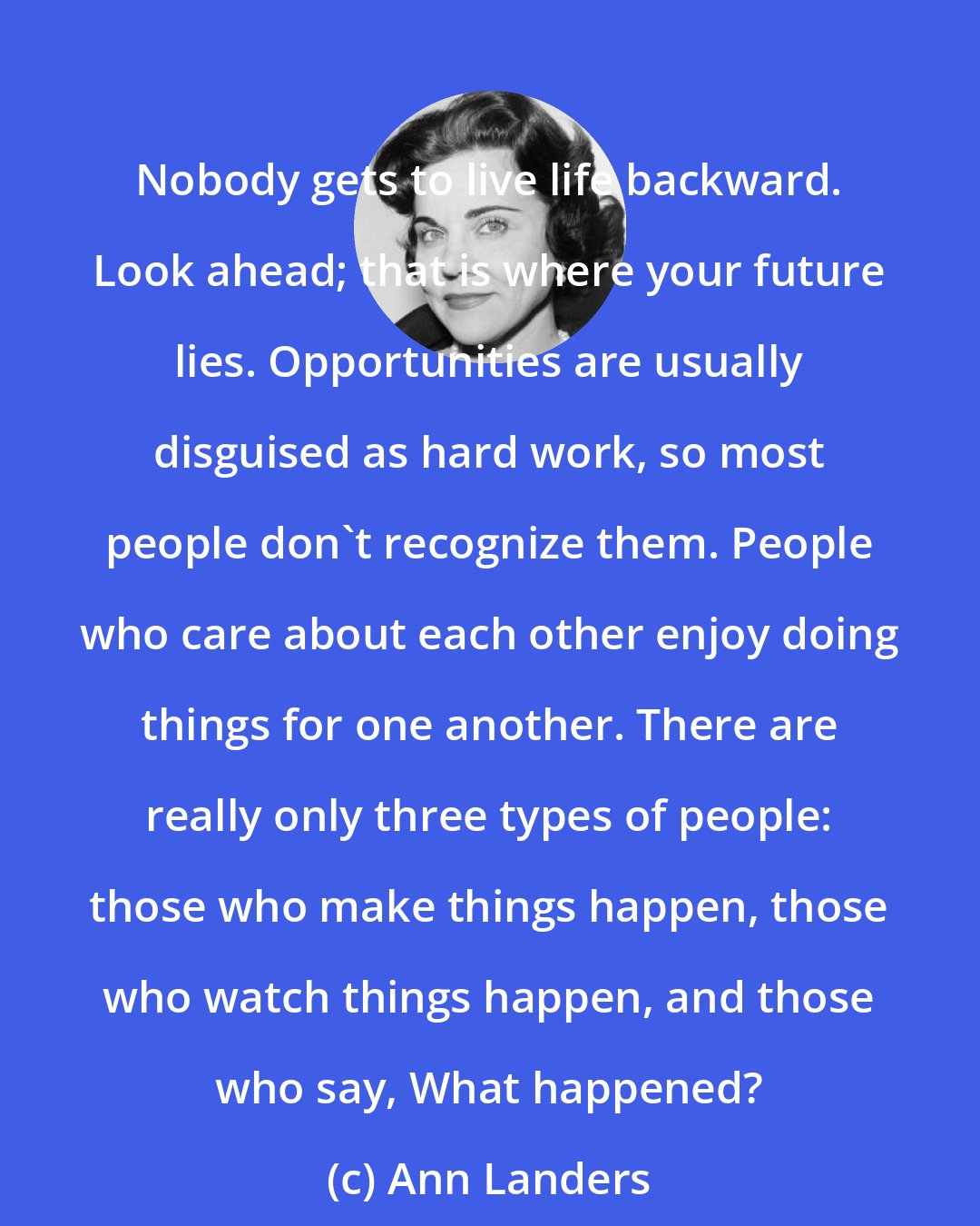 Ann Landers: Nobody gets to live life backward. Look ahead; that is where your future lies. Opportunities are usually disguised as hard work, so most people don't recognize them. People who care about each other enjoy doing things for one another. There are really only three types of people: those who make things happen, those who watch things happen, and those who say, What happened?