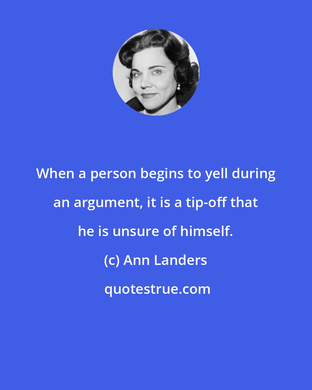 Ann Landers: When a person begins to yell during an argument, it is a tip-off that he is unsure of himself.