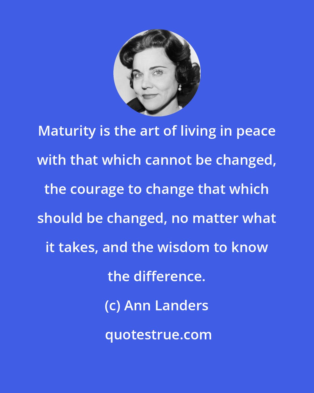 Ann Landers: Maturity is the art of living in peace with that which cannot be changed, the courage to change that which should be changed, no matter what it takes, and the wisdom to know the difference.