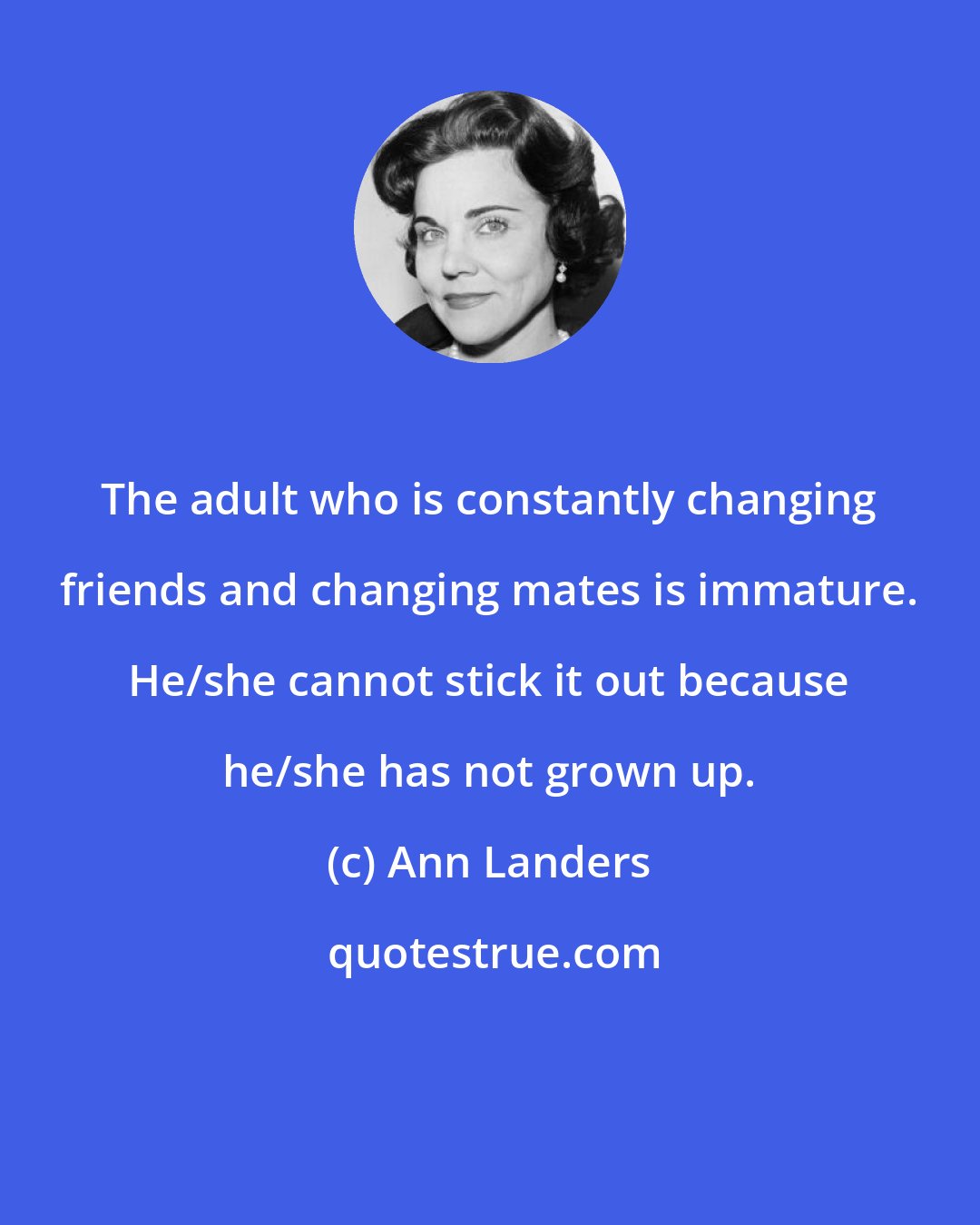 Ann Landers: The adult who is constantly changing friends and changing mates is immature. He/she cannot stick it out because he/she has not grown up.