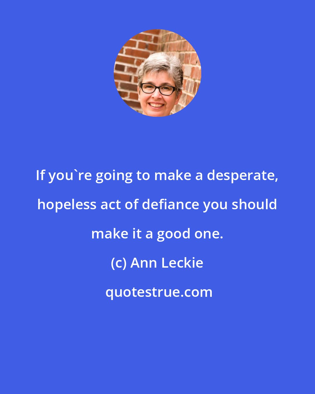 Ann Leckie: If you're going to make a desperate, hopeless act of defiance you should make it a good one.