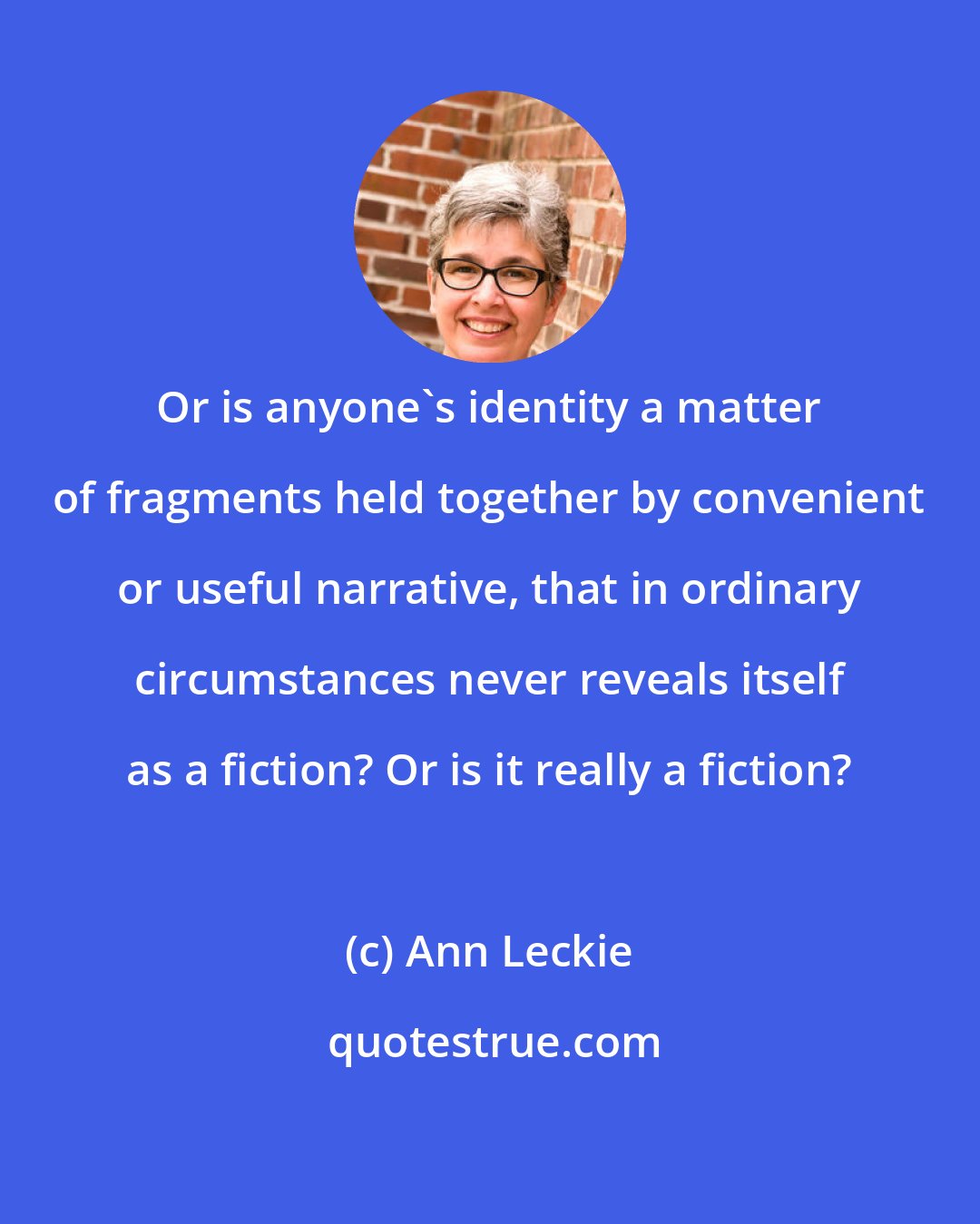 Ann Leckie: Or is anyone's identity a matter of fragments held together by convenient or useful narrative, that in ordinary circumstances never reveals itself as a fiction? Or is it really a fiction?