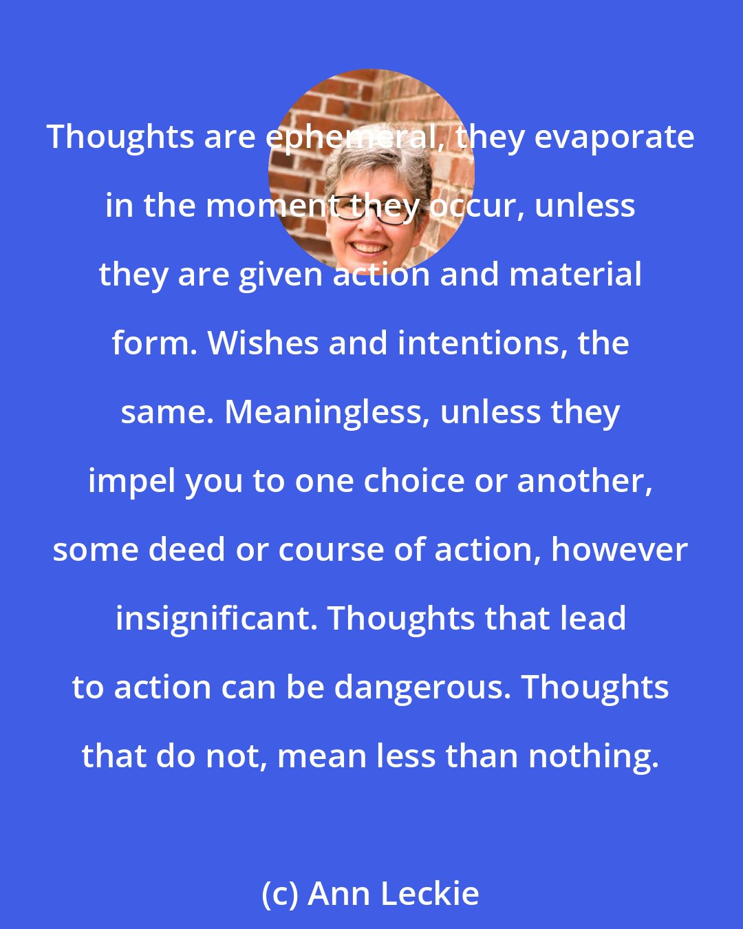 Ann Leckie: Thoughts are ephemeral, they evaporate in the moment they occur, unless they are given action and material form. Wishes and intentions, the same. Meaningless, unless they impel you to one choice or another, some deed or course of action, however insignificant. Thoughts that lead to action can be dangerous. Thoughts that do not, mean less than nothing.