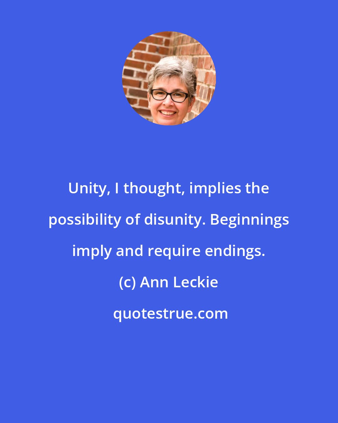 Ann Leckie: Unity, I thought, implies the possibility of disunity. Beginnings imply and require endings.