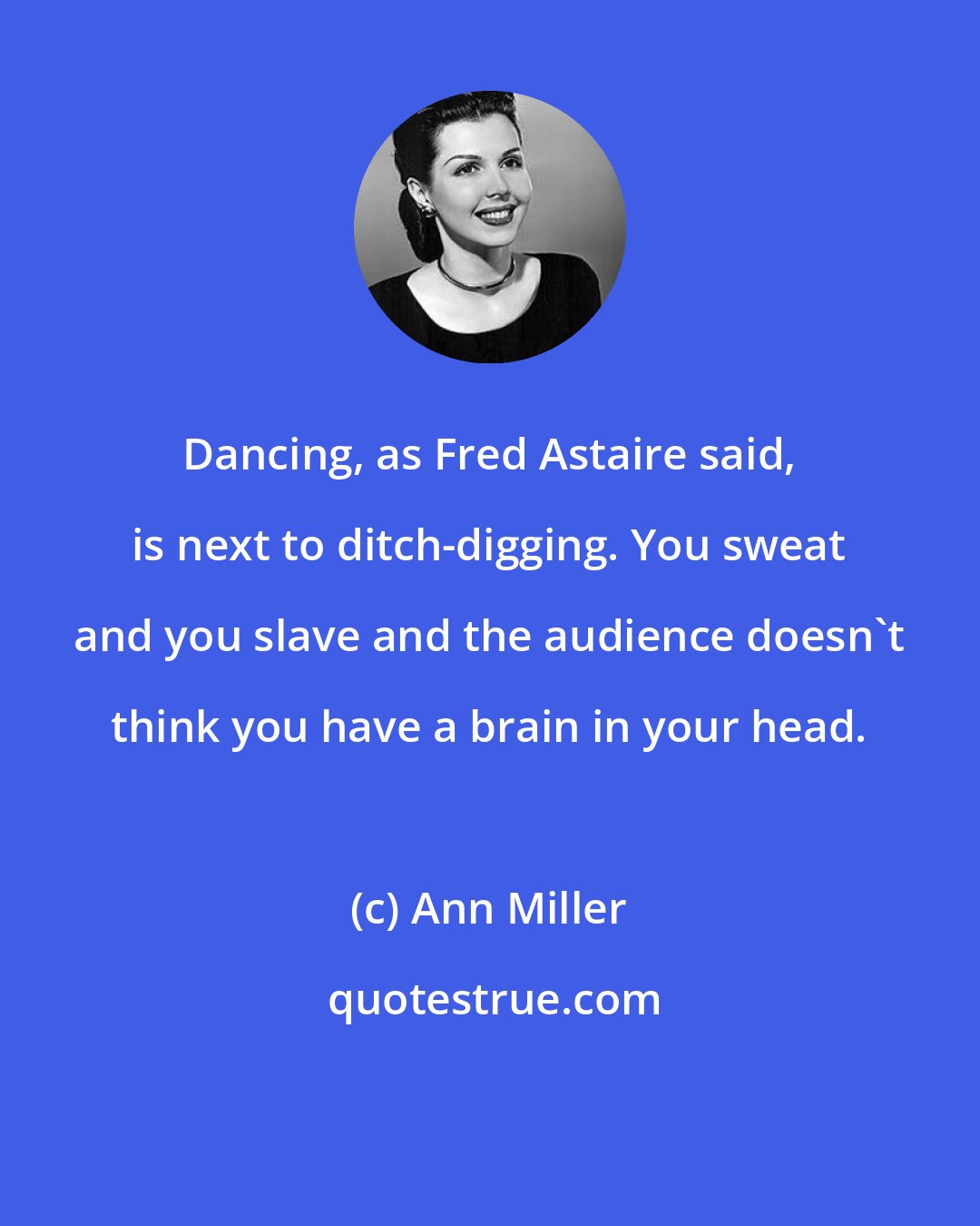 Ann Miller: Dancing, as Fred Astaire said, is next to ditch-digging. You sweat and you slave and the audience doesn't think you have a brain in your head.