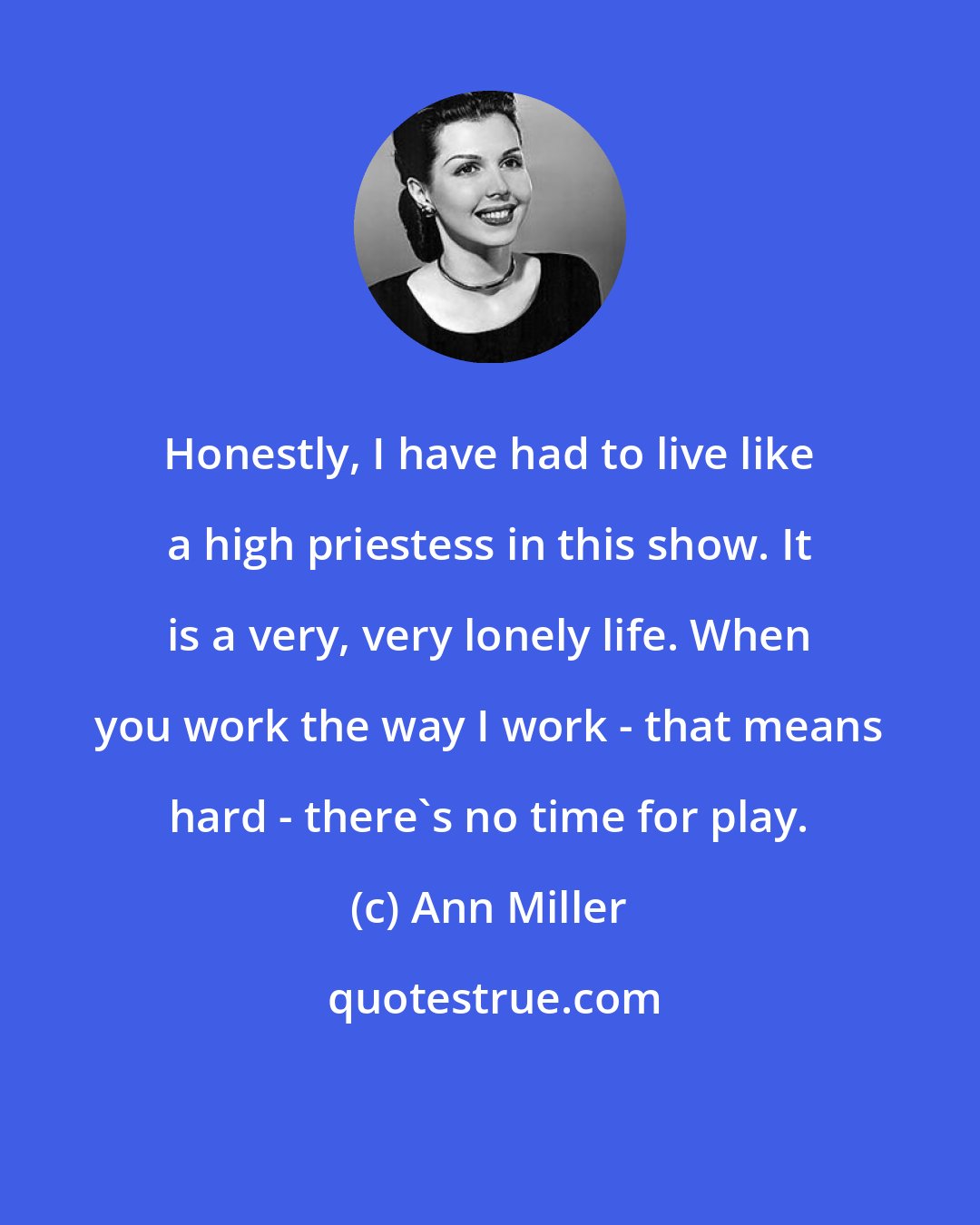 Ann Miller: Honestly, I have had to live like a high priestess in this show. It is a very, very lonely life. When you work the way I work - that means hard - there's no time for play.