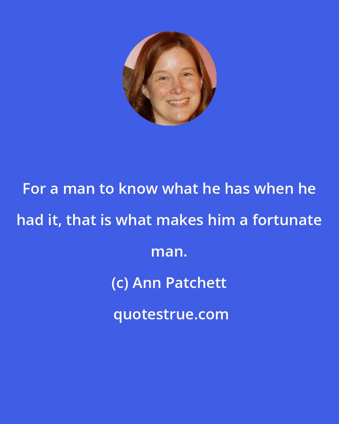 Ann Patchett: For a man to know what he has when he had it, that is what makes him a fortunate man.