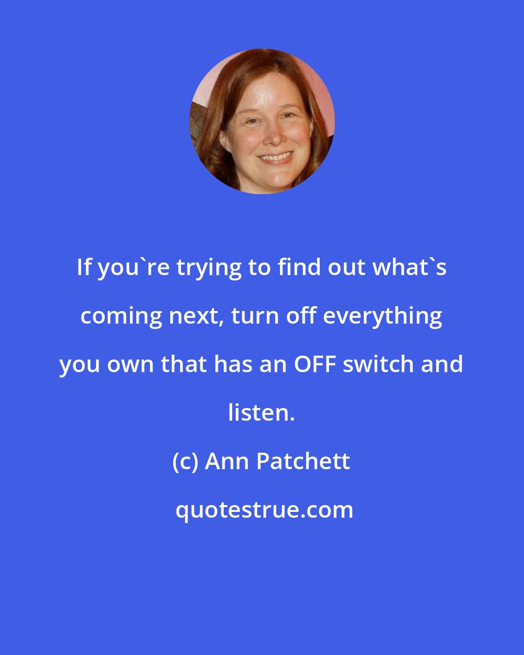 Ann Patchett: If you're trying to find out what's coming next, turn off everything you own that has an OFF switch and listen.