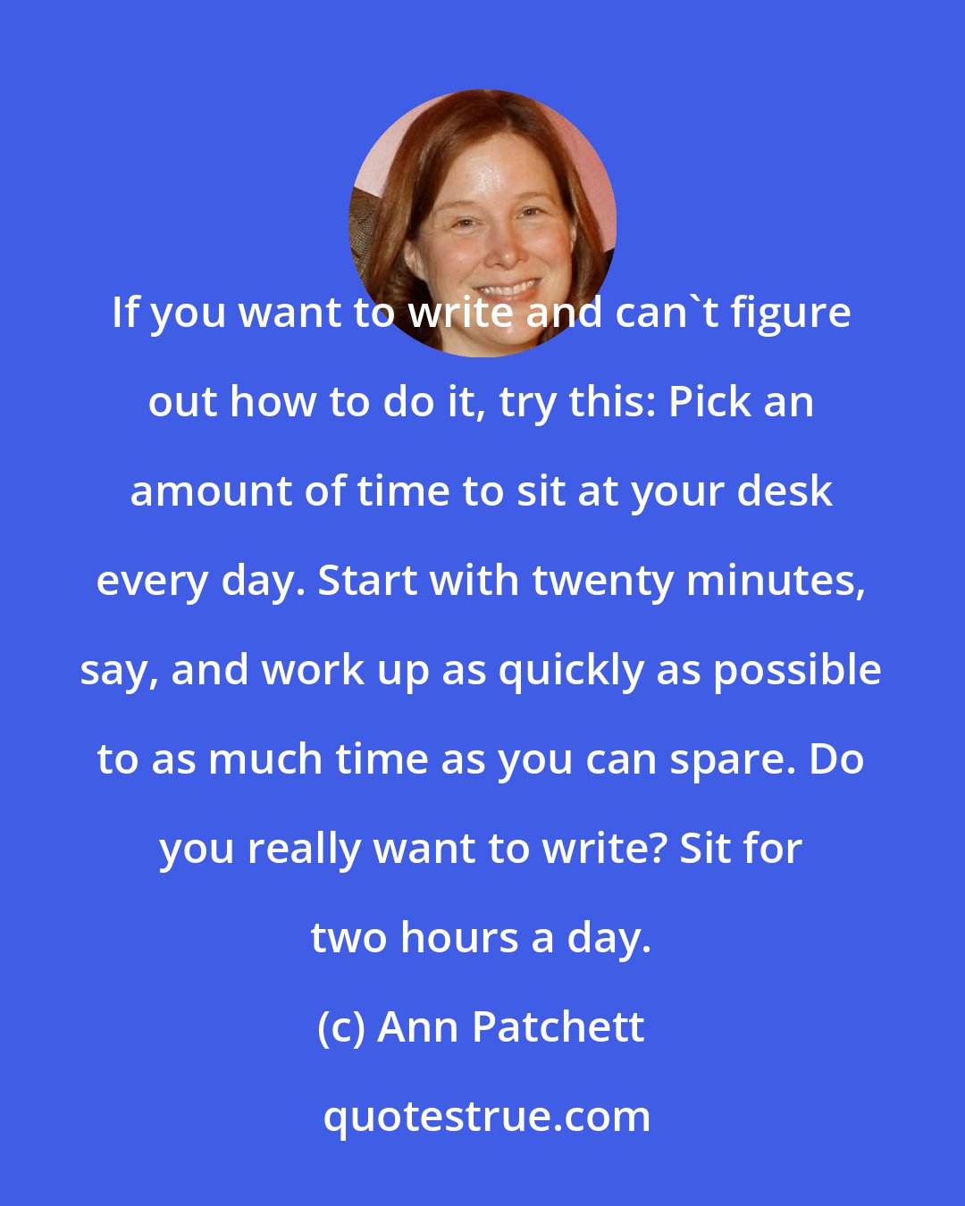 Ann Patchett: If you want to write and can't figure out how to do it, try this: Pick an amount of time to sit at your desk every day. Start with twenty minutes, say, and work up as quickly as possible to as much time as you can spare. Do you really want to write? Sit for two hours a day.