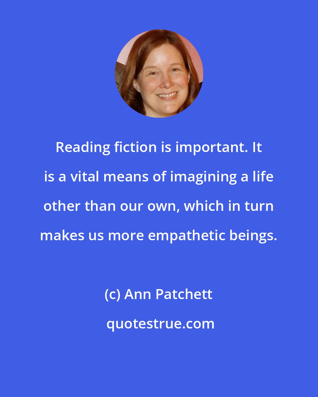 Ann Patchett: Reading fiction is important. It is a vital means of imagining a life other than our own, which in turn makes us more empathetic beings.