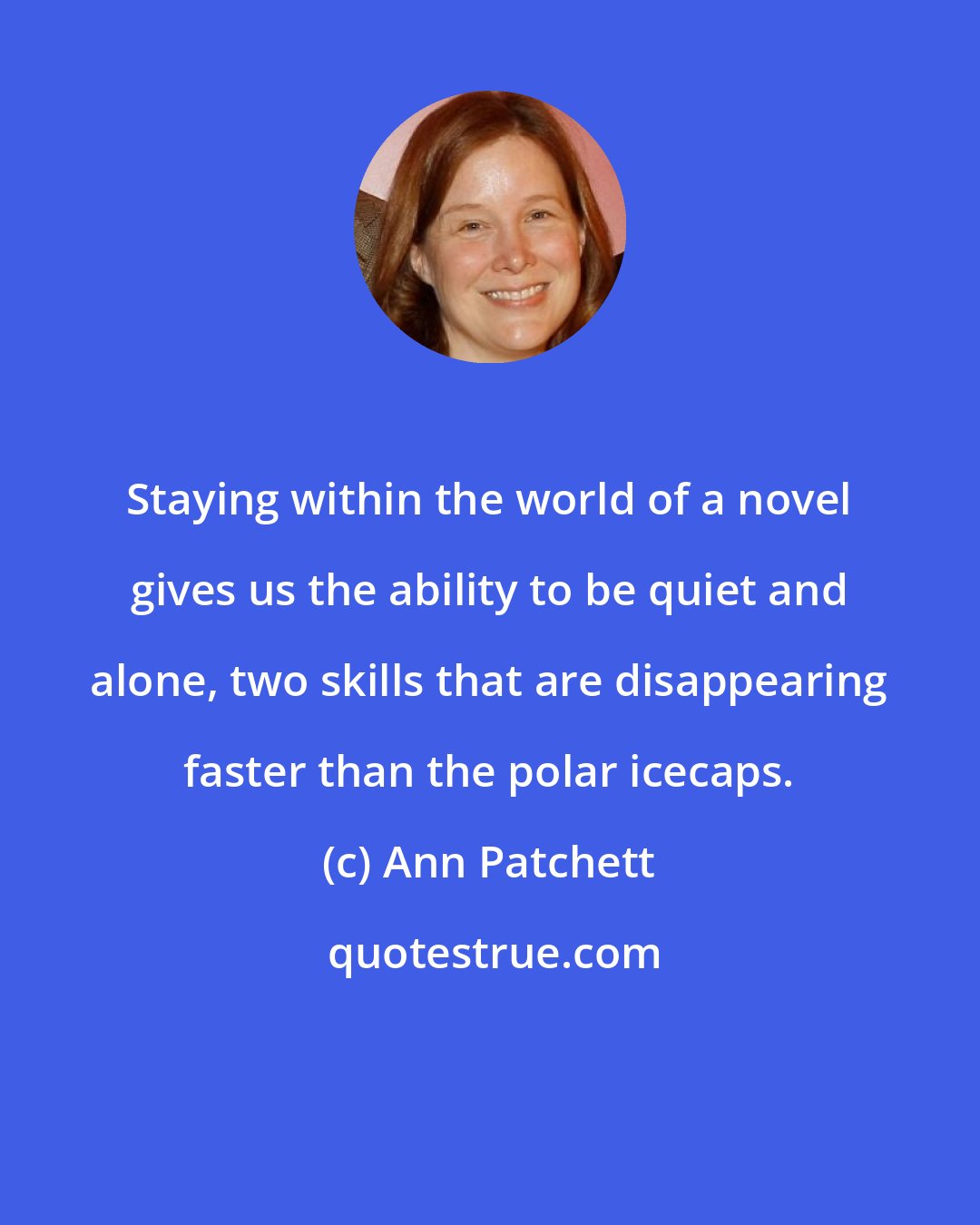 Ann Patchett: Staying within the world of a novel gives us the ability to be quiet and alone, two skills that are disappearing faster than the polar icecaps.