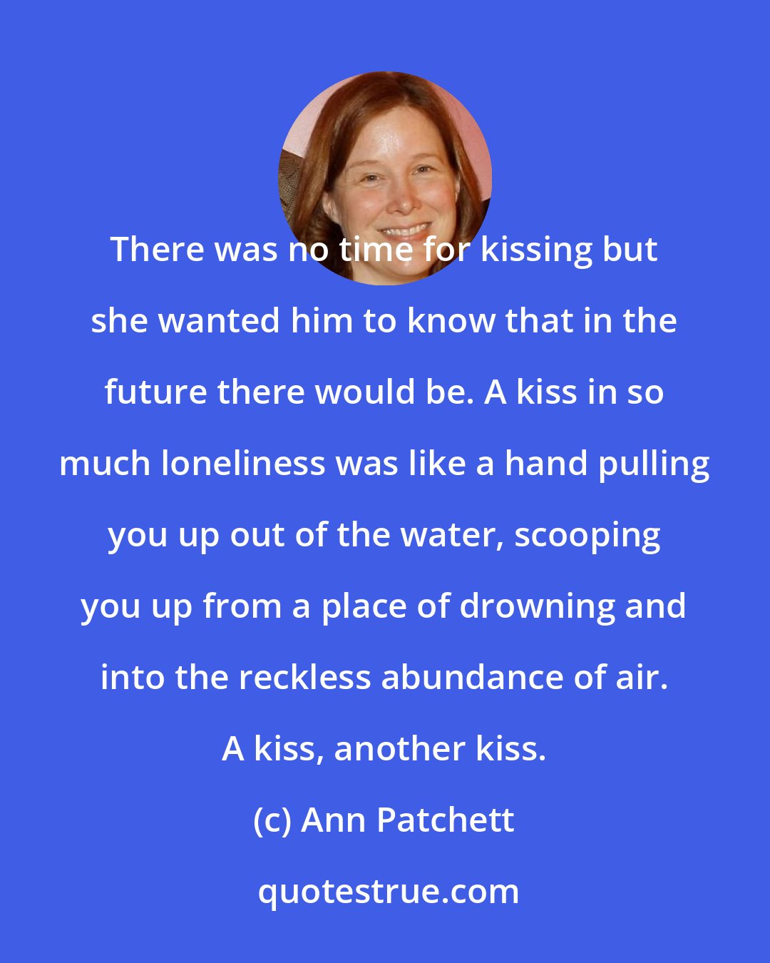 Ann Patchett: There was no time for kissing but she wanted him to know that in the future there would be. A kiss in so much loneliness was like a hand pulling you up out of the water, scooping you up from a place of drowning and into the reckless abundance of air. A kiss, another kiss.