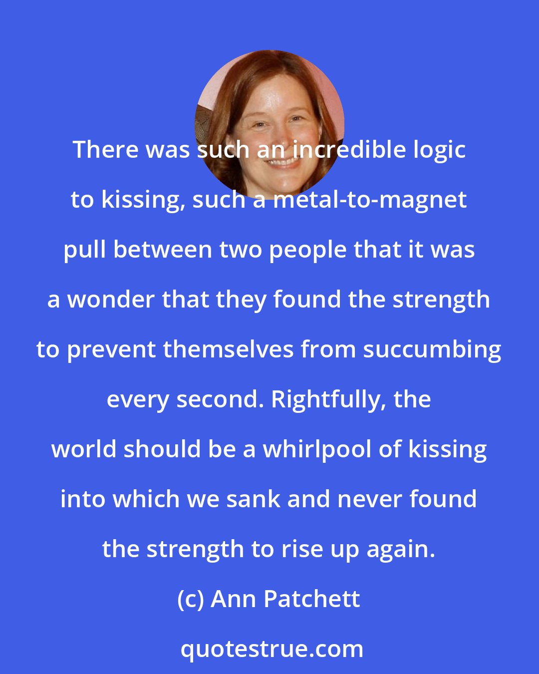 Ann Patchett: There was such an incredible logic to kissing, such a metal-to-magnet pull between two people that it was a wonder that they found the strength to prevent themselves from succumbing every second. Rightfully, the world should be a whirlpool of kissing into which we sank and never found the strength to rise up again.