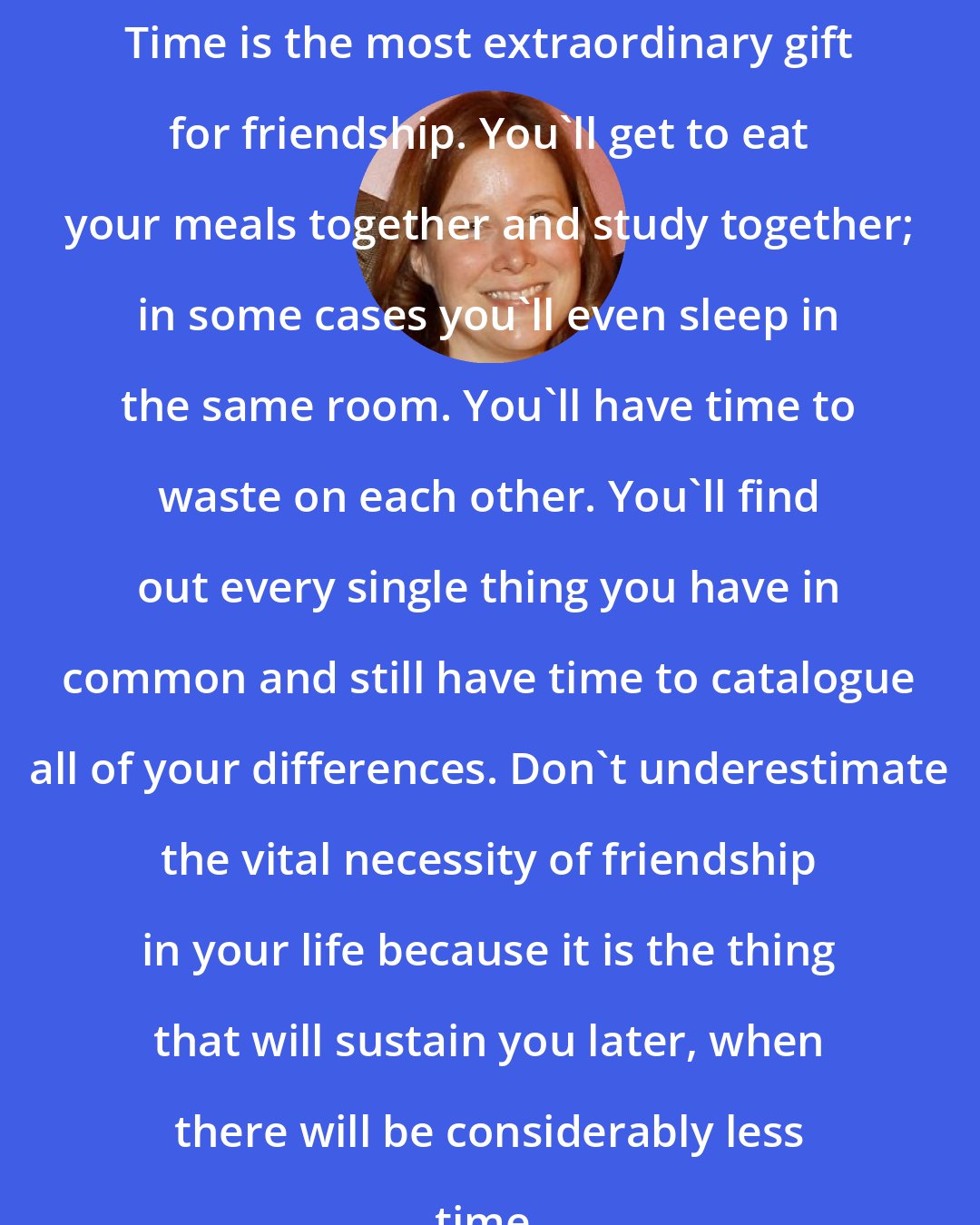 Ann Patchett: Time is the most extraordinary gift for friendship. You'll get to eat your meals together and study together; in some cases you'll even sleep in the same room. You'll have time to waste on each other. You'll find out every single thing you have in common and still have time to catalogue all of your differences. Don't underestimate the vital necessity of friendship in your life because it is the thing that will sustain you later, when there will be considerably less time.