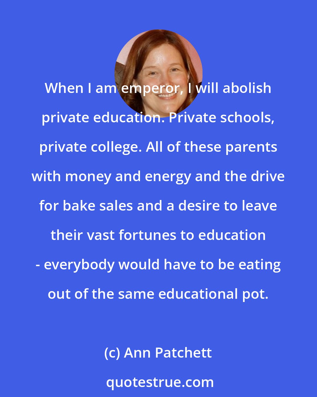 Ann Patchett: When I am emperor, I will abolish private education. Private schools, private college. All of these parents with money and energy and the drive for bake sales and a desire to leave their vast fortunes to education - everybody would have to be eating out of the same educational pot.