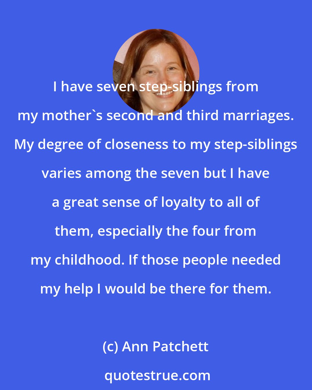 Ann Patchett: I have seven step-siblings from my mother's second and third marriages. My degree of closeness to my step-siblings varies among the seven but I have a great sense of loyalty to all of them, especially the four from my childhood. If those people needed my help I would be there for them.