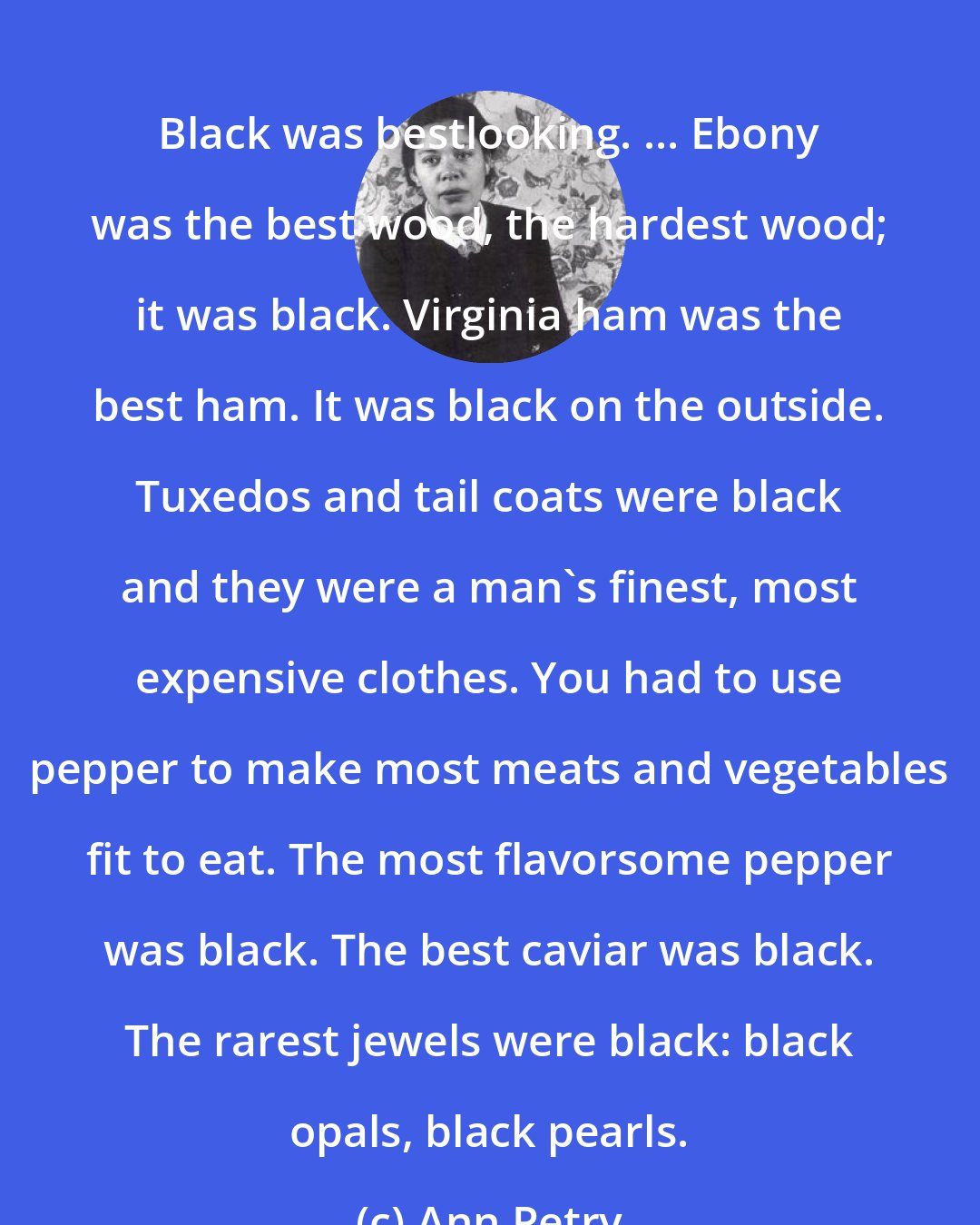Ann Petry: Black was bestlooking. ... Ebony was the best wood, the hardest wood; it was black. Virginia ham was the best ham. It was black on the outside. Tuxedos and tail coats were black and they were a man's finest, most expensive clothes. You had to use pepper to make most meats and vegetables fit to eat. The most flavorsome pepper was black. The best caviar was black. The rarest jewels were black: black opals, black pearls.