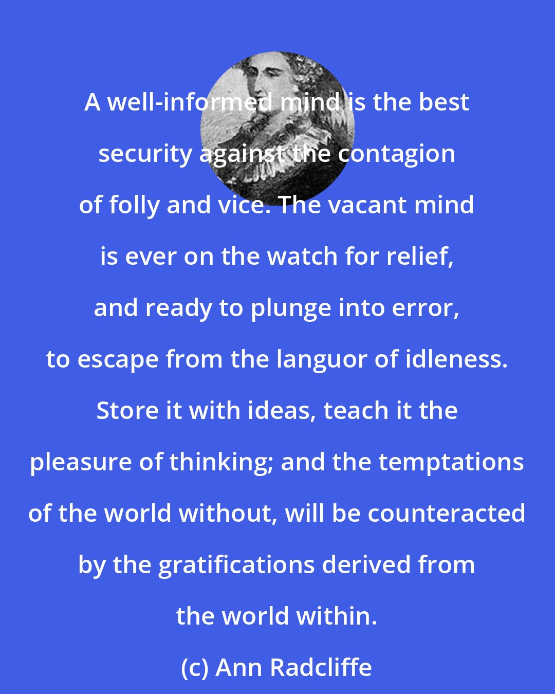 Ann Radcliffe: A well-informed mind is the best security against the contagion of folly and vice. The vacant mind is ever on the watch for relief, and ready to plunge into error, to escape from the languor of idleness. Store it with ideas, teach it the pleasure of thinking; and the temptations of the world without, will be counteracted by the gratifications derived from the world within.