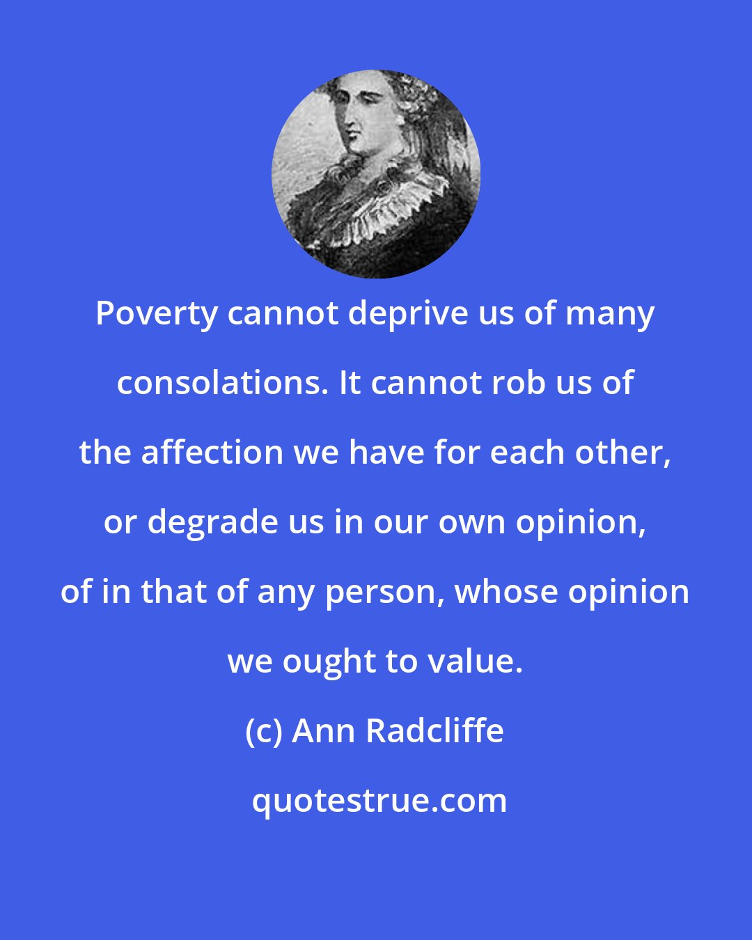 Ann Radcliffe: Poverty cannot deprive us of many consolations. It cannot rob us of the affection we have for each other, or degrade us in our own opinion, of in that of any person, whose opinion we ought to value.