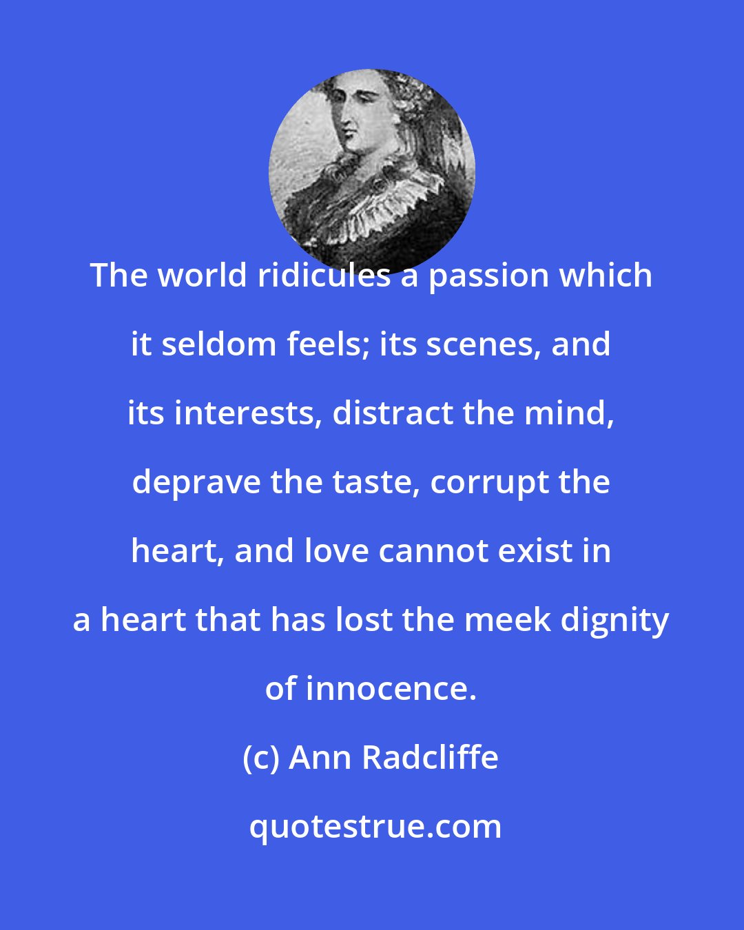 Ann Radcliffe: The world ridicules a passion which it seldom feels; its scenes, and its interests, distract the mind, deprave the taste, corrupt the heart, and love cannot exist in a heart that has lost the meek dignity of innocence.