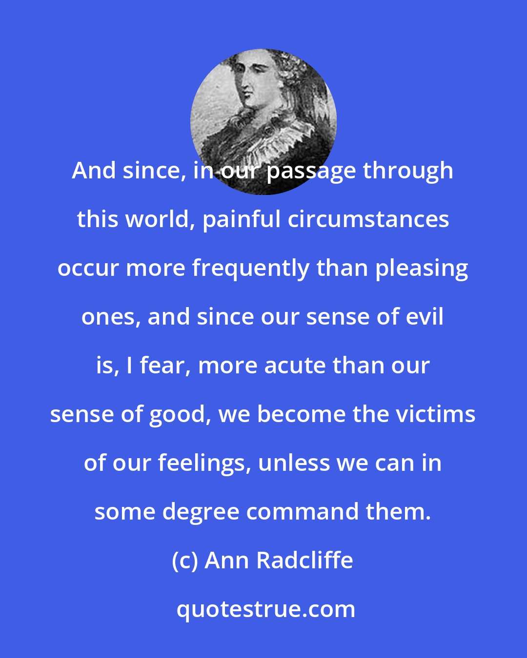 Ann Radcliffe: And since, in our passage through this world, painful circumstances occur more frequently than pleasing ones, and since our sense of evil is, I fear, more acute than our sense of good, we become the victims of our feelings, unless we can in some degree command them.