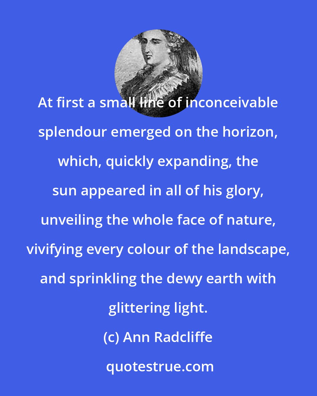 Ann Radcliffe: At first a small line of inconceivable splendour emerged on the horizon, which, quickly expanding, the sun appeared in all of his glory, unveiling the whole face of nature, vivifying every colour of the landscape, and sprinkling the dewy earth with glittering light.