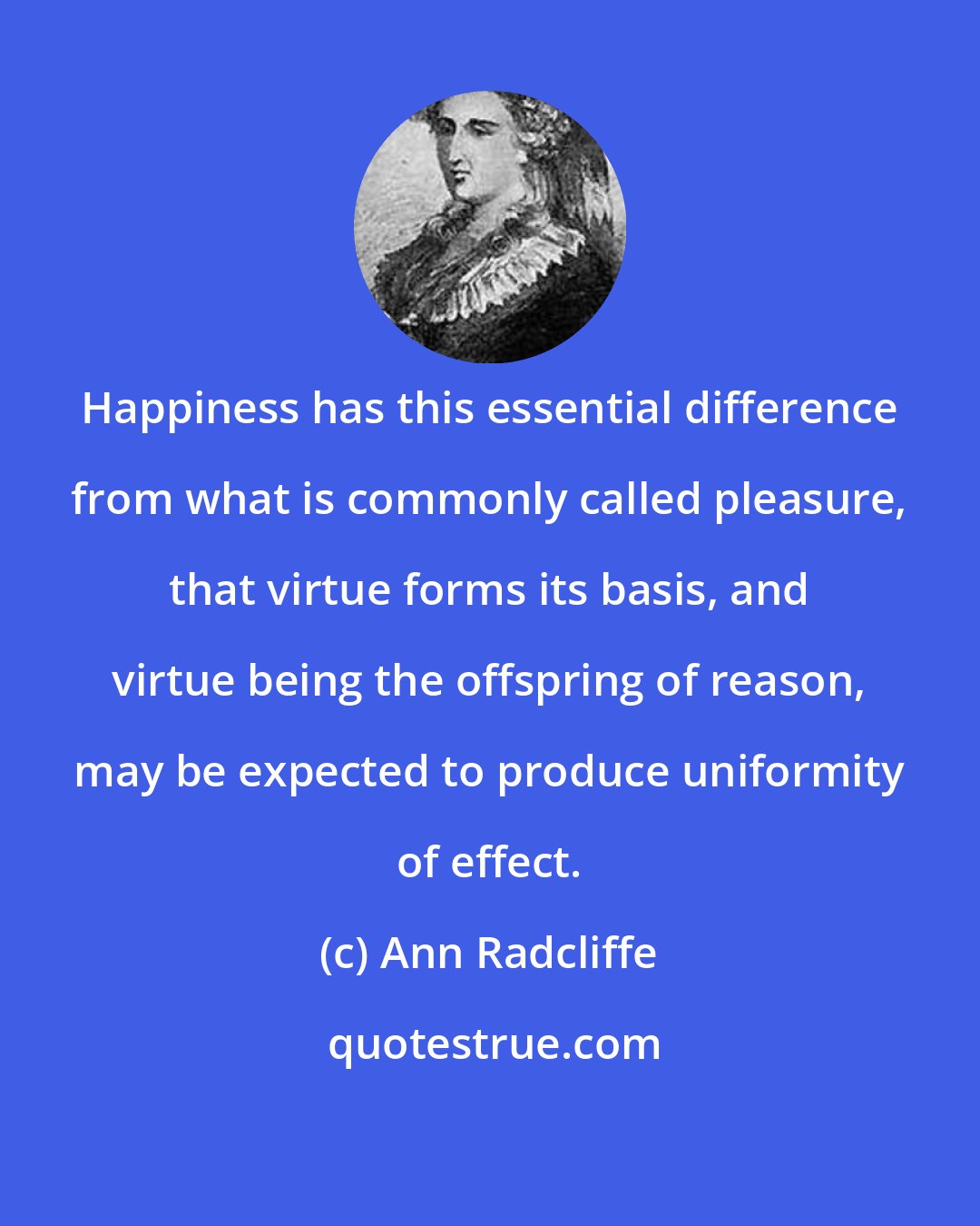 Ann Radcliffe: Happiness has this essential difference from what is commonly called pleasure, that virtue forms its basis, and virtue being the offspring of reason, may be expected to produce uniformity of effect.