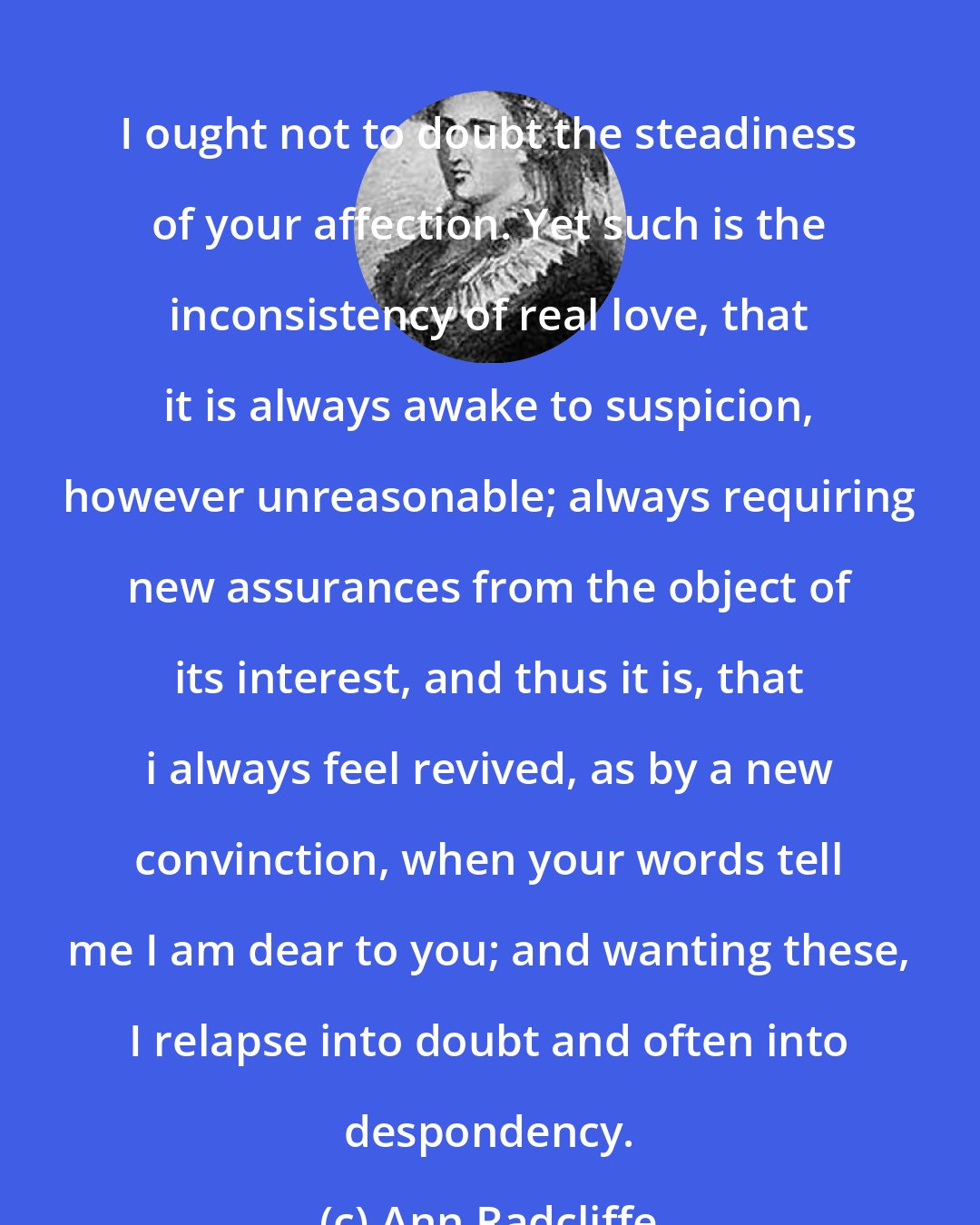 Ann Radcliffe: I ought not to doubt the steadiness of your affection. Yet such is the inconsistency of real love, that it is always awake to suspicion, however unreasonable; always requiring new assurances from the object of its interest, and thus it is, that i always feel revived, as by a new convinction, when your words tell me I am dear to you; and wanting these, I relapse into doubt and often into despondency.