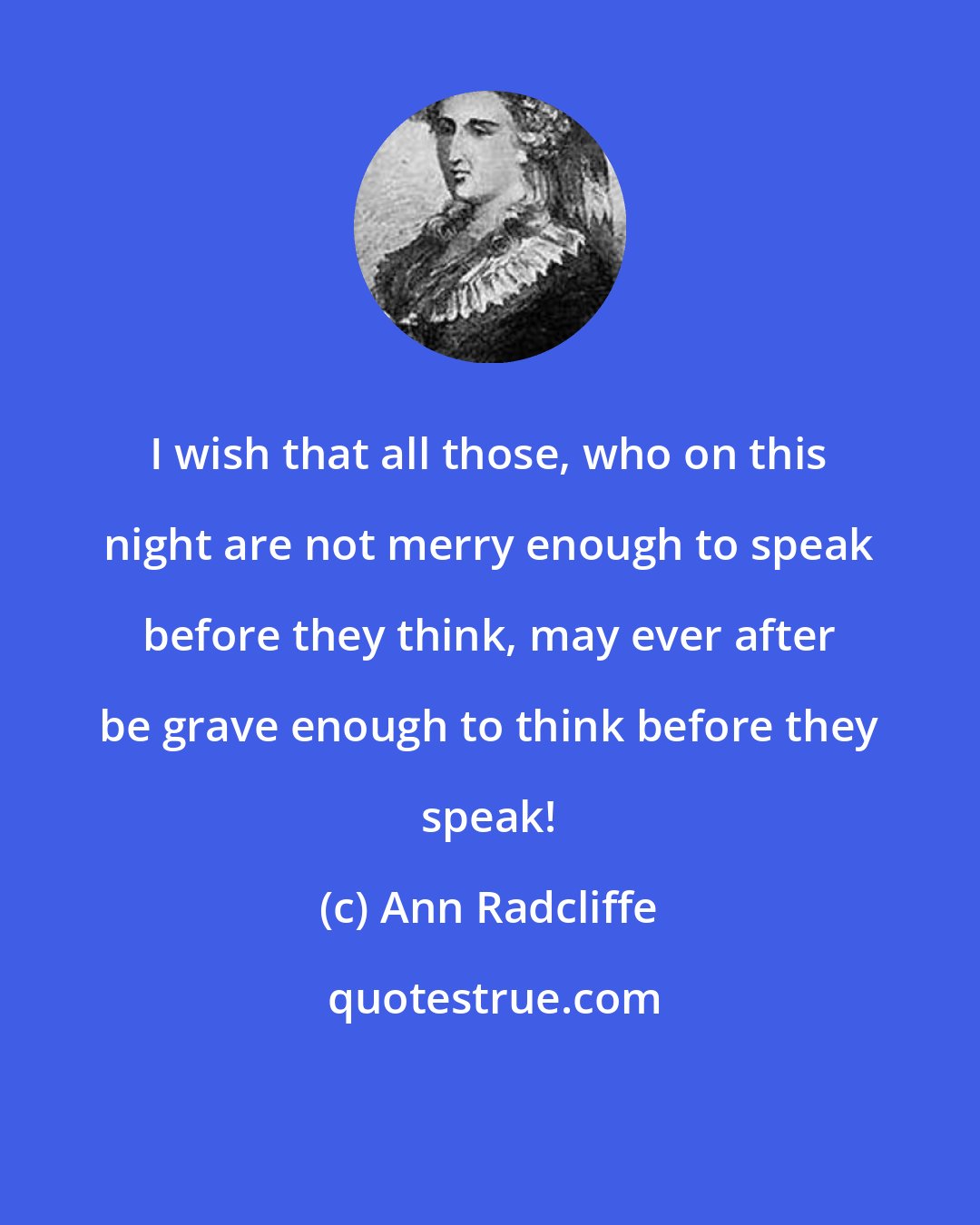 Ann Radcliffe: I wish that all those, who on this night are not merry enough to speak before they think, may ever after be grave enough to think before they speak!