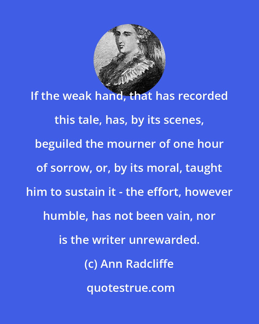 Ann Radcliffe: If the weak hand, that has recorded this tale, has, by its scenes, beguiled the mourner of one hour of sorrow, or, by its moral, taught him to sustain it - the effort, however humble, has not been vain, nor is the writer unrewarded.