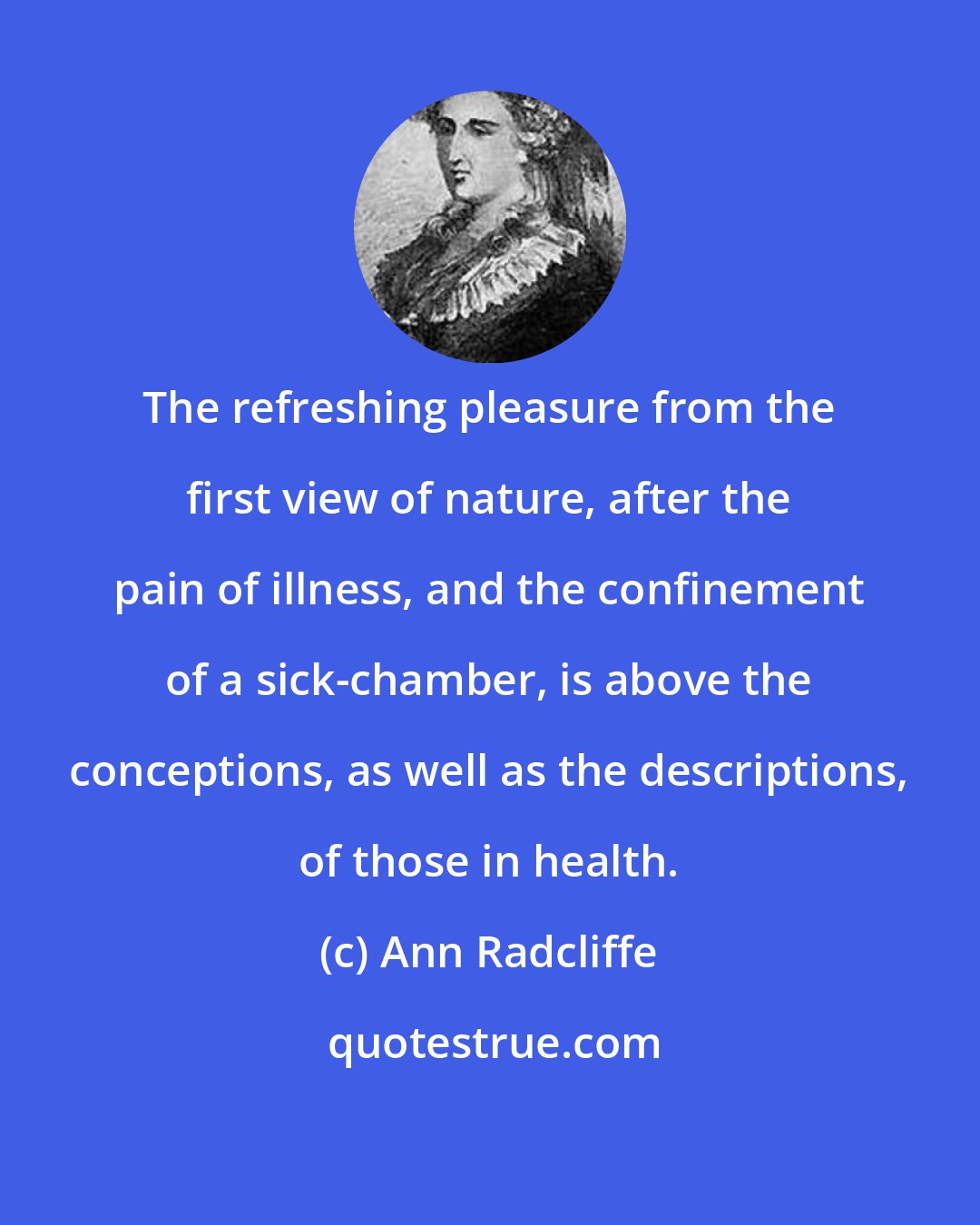 Ann Radcliffe: The refreshing pleasure from the first view of nature, after the pain of illness, and the confinement of a sick-chamber, is above the conceptions, as well as the descriptions, of those in health.