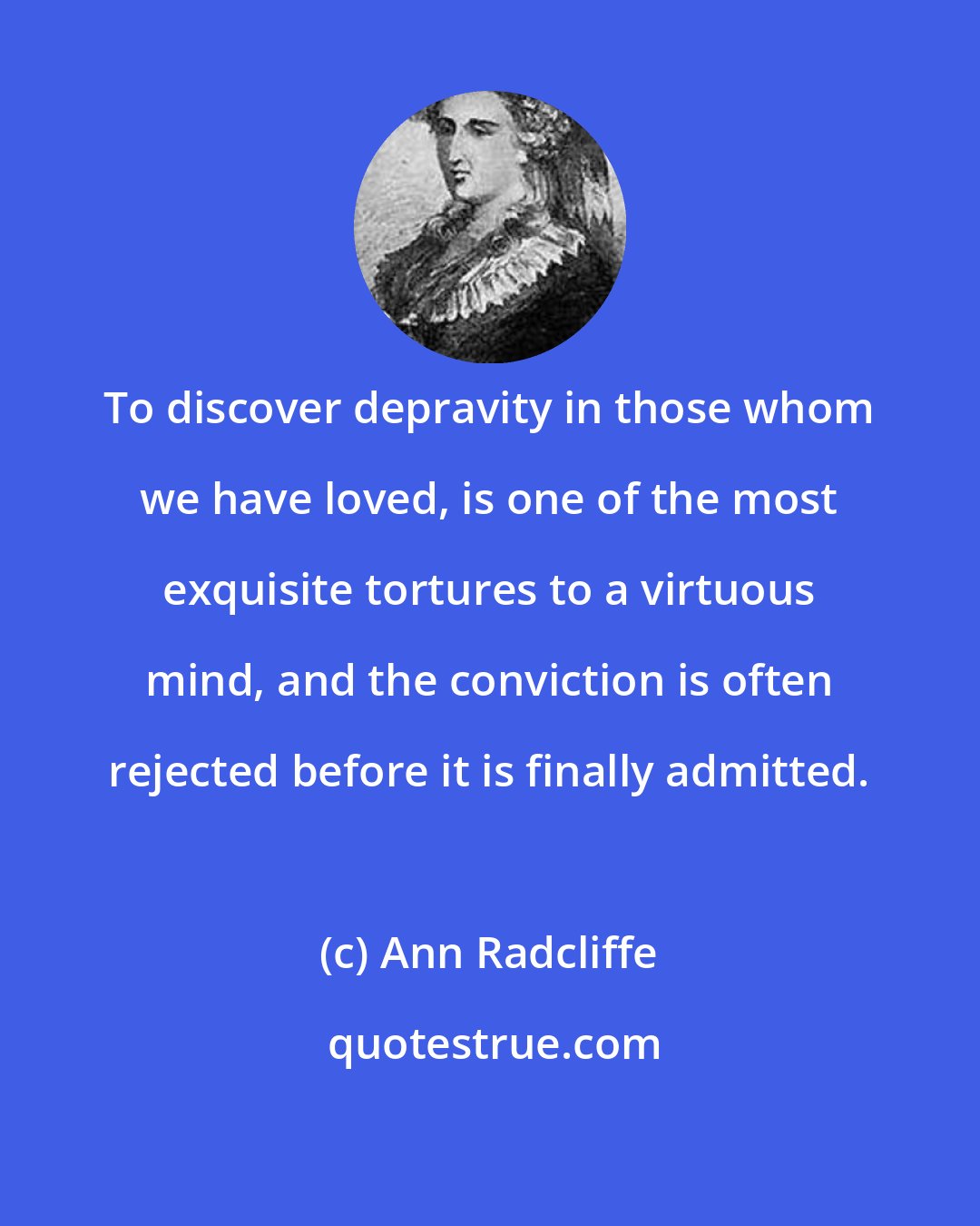 Ann Radcliffe: To discover depravity in those whom we have loved, is one of the most exquisite tortures to a virtuous mind, and the conviction is often rejected before it is finally admitted.