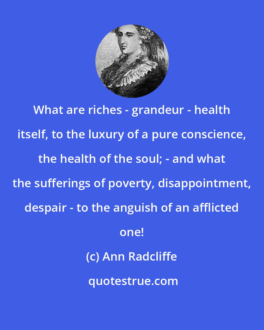 Ann Radcliffe: What are riches - grandeur - health itself, to the luxury of a pure conscience, the health of the soul; - and what the sufferings of poverty, disappointment, despair - to the anguish of an afflicted one!