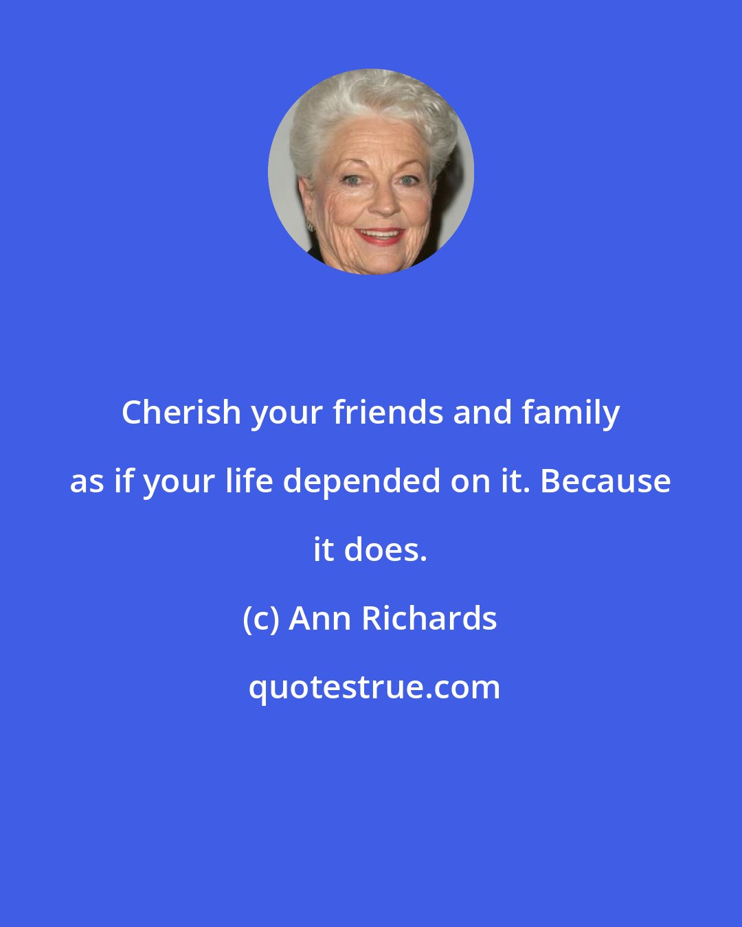 Ann Richards: Cherish your friends and family as if your life depended on it. Because it does.