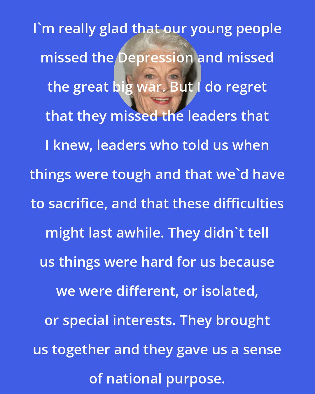 Ann Richards: I'm really glad that our young people missed the Depression and missed the great big war. But I do regret that they missed the leaders that I knew, leaders who told us when things were tough and that we'd have to sacrifice, and that these difficulties might last awhile. They didn't tell us things were hard for us because we were different, or isolated, or special interests. They brought us together and they gave us a sense of national purpose.