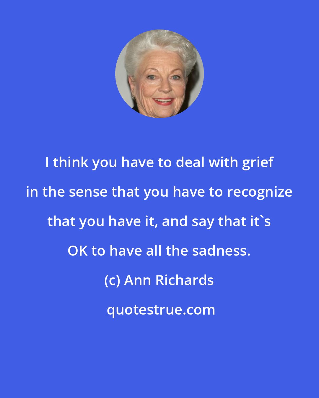 Ann Richards: I think you have to deal with grief in the sense that you have to recognize that you have it, and say that it's OK to have all the sadness.