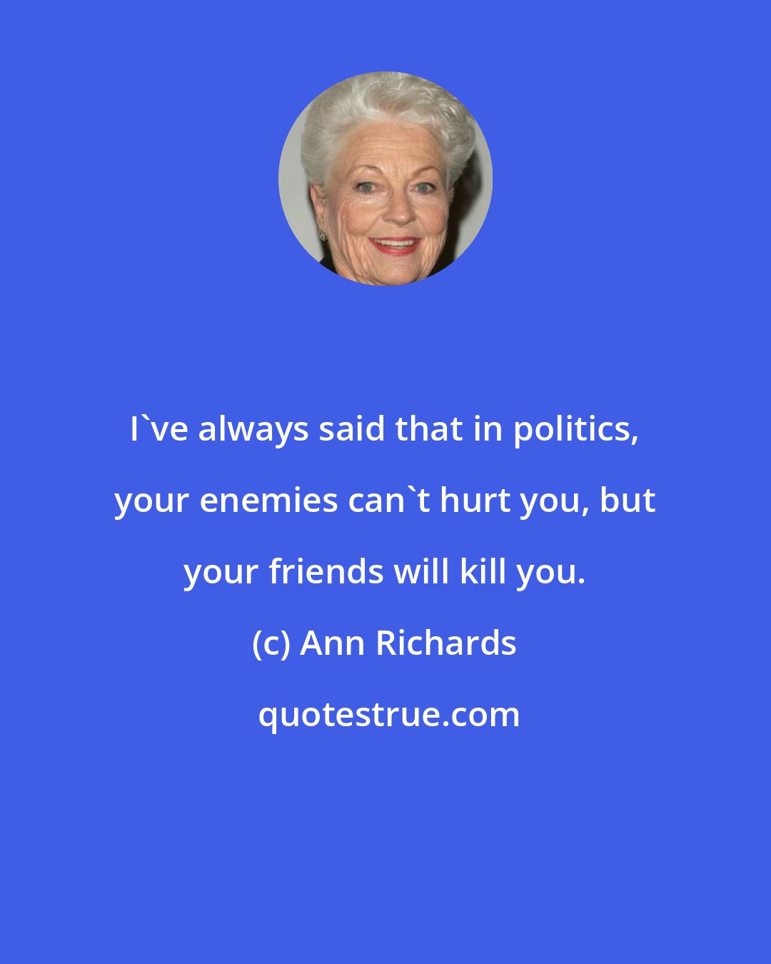 Ann Richards: I've always said that in politics, your enemies can't hurt you, but your friends will kill you.