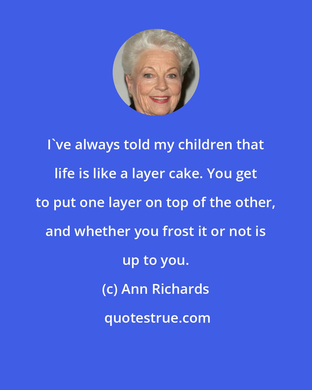 Ann Richards: I've always told my children that life is like a layer cake. You get to put one layer on top of the other, and whether you frost it or not is up to you.