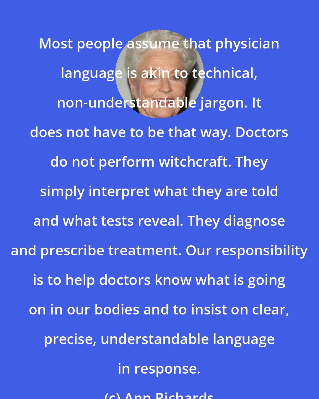 Ann Richards: Most people assume that physician language is akin to technical, non-understandable jargon. It does not have to be that way. Doctors do not perform witchcraft. They simply interpret what they are told and what tests reveal. They diagnose and prescribe treatment. Our responsibility is to help doctors know what is going on in our bodies and to insist on clear, precise, understandable language in response.