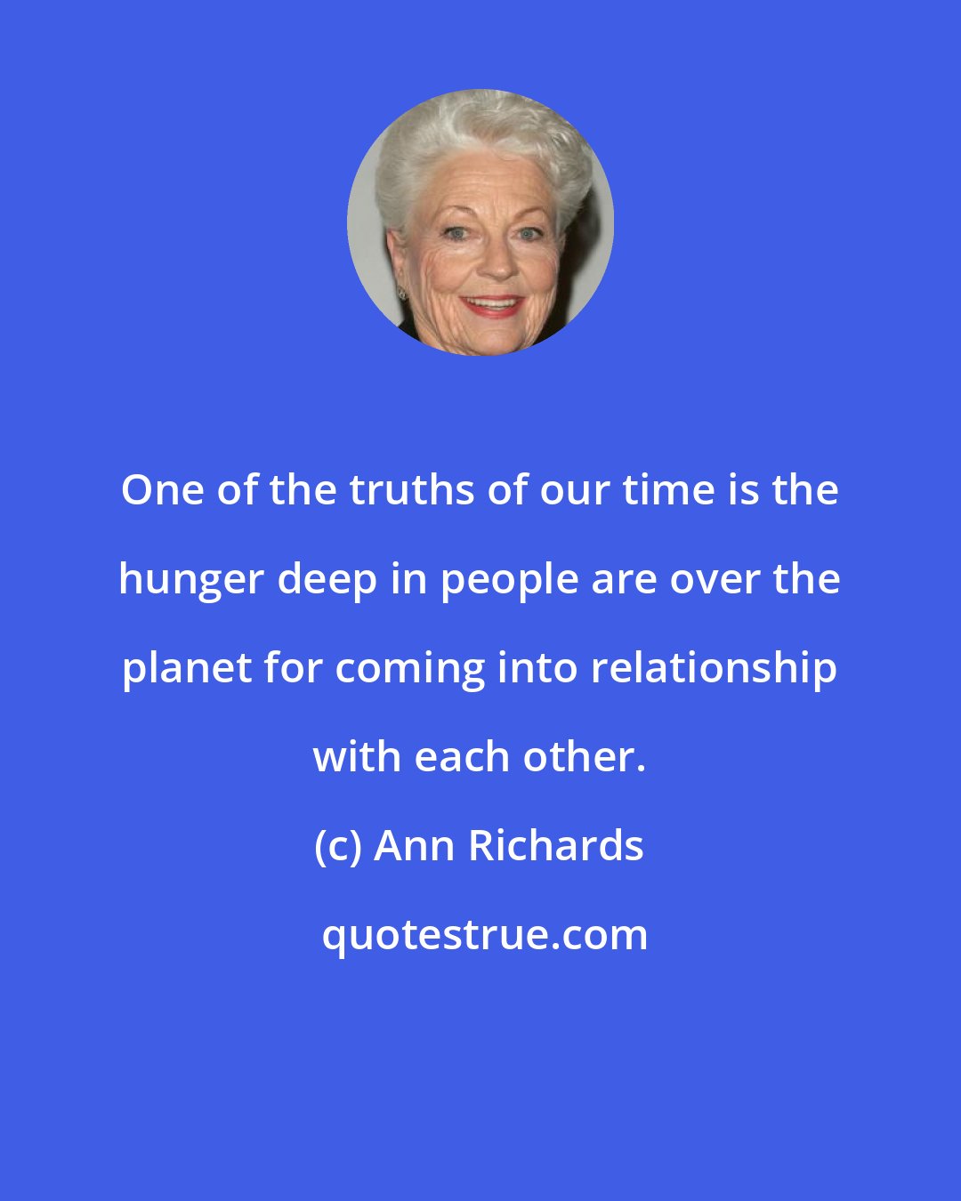 Ann Richards: One of the truths of our time is the hunger deep in people are over the planet for coming into relationship with each other.