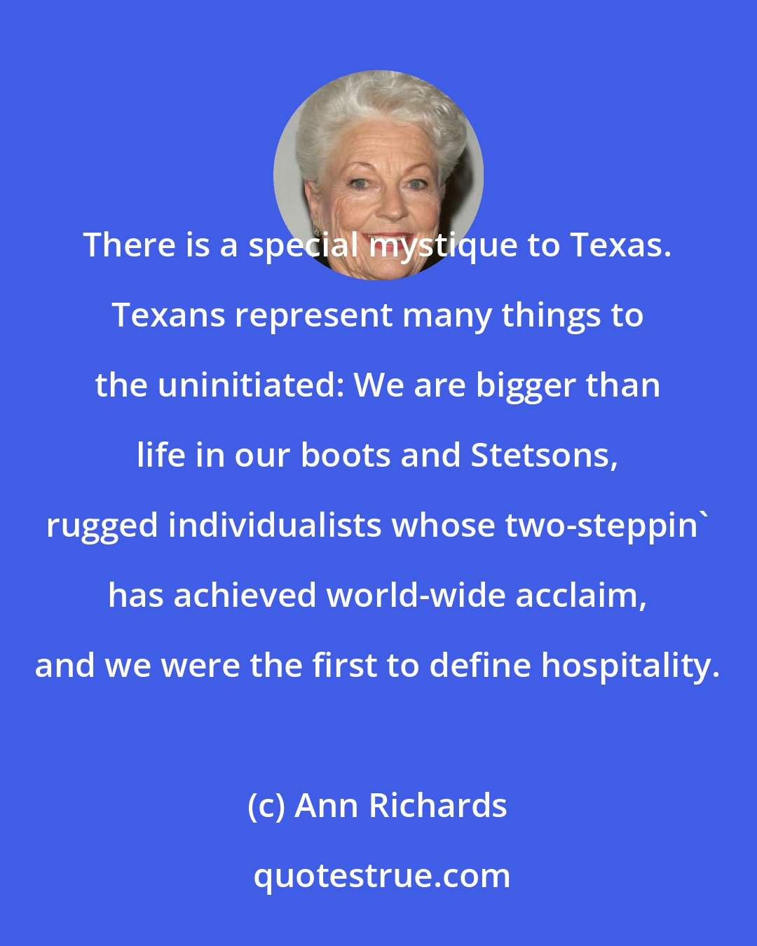 Ann Richards: There is a special mystique to Texas. Texans represent many things to the uninitiated: We are bigger than life in our boots and Stetsons, rugged individualists whose two-steppin' has achieved world-wide acclaim, and we were the first to define hospitality.