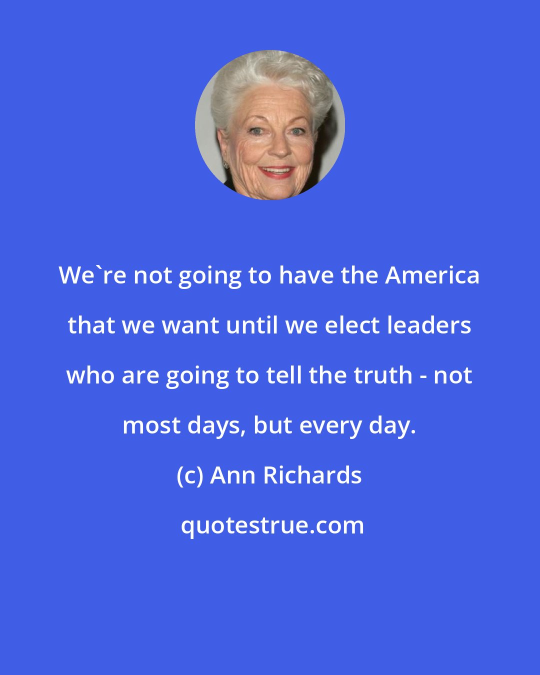 Ann Richards: We're not going to have the America that we want until we elect leaders who are going to tell the truth - not most days, but every day.