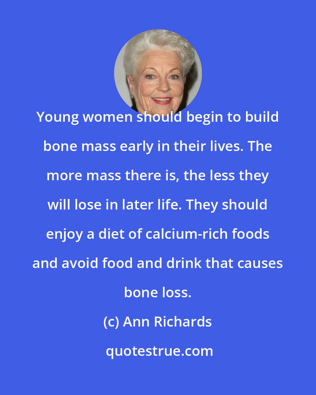 Ann Richards: Young women should begin to build bone mass early in their lives. The more mass there is, the less they will lose in later life. They should enjoy a diet of calcium-rich foods and avoid food and drink that causes bone loss.