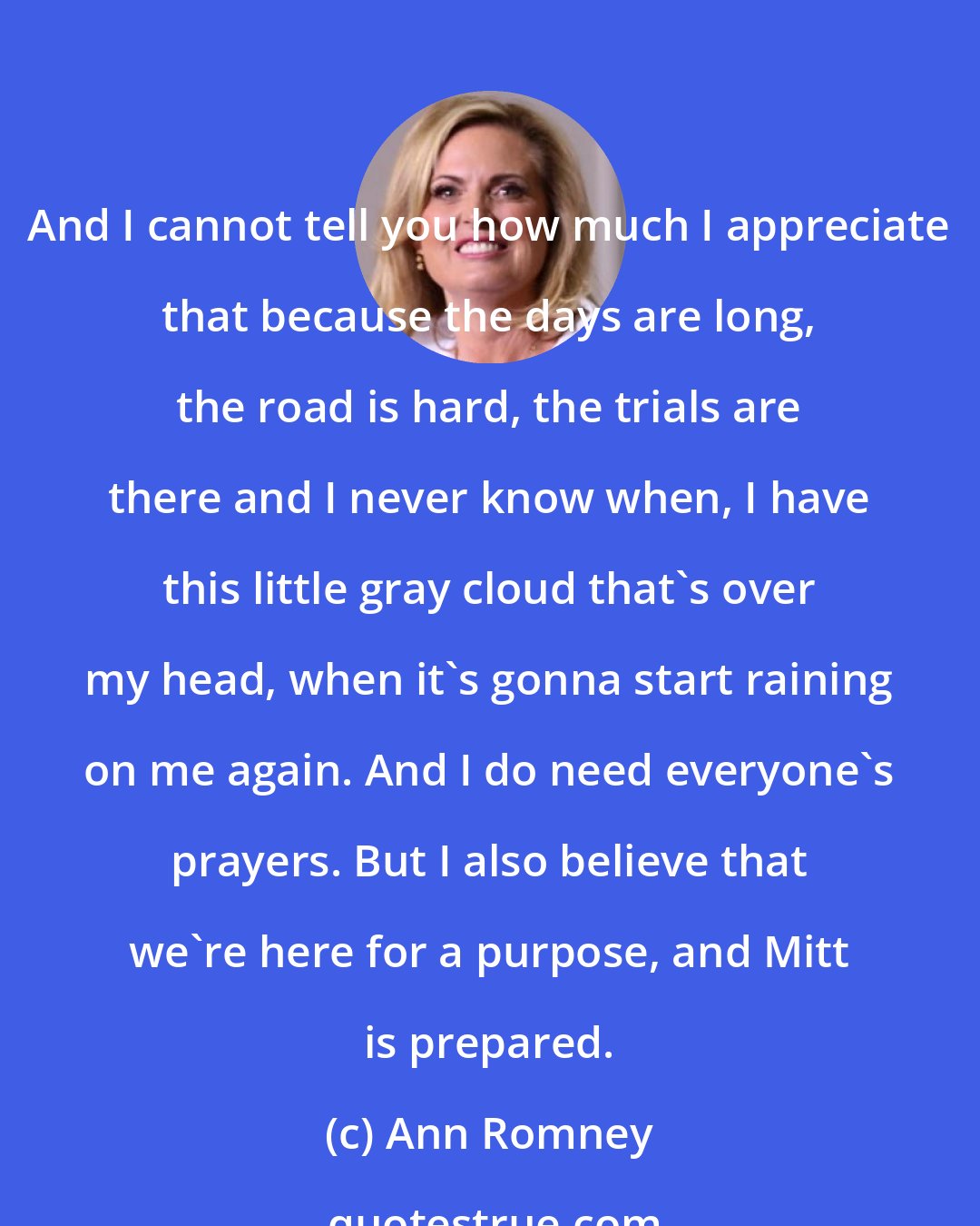 Ann Romney: And I cannot tell you how much I appreciate that because the days are long, the road is hard, the trials are there and I never know when, I have this little gray cloud that's over my head, when it's gonna start raining on me again. And I do need everyone's prayers. But I also believe that we're here for a purpose, and Mitt is prepared.